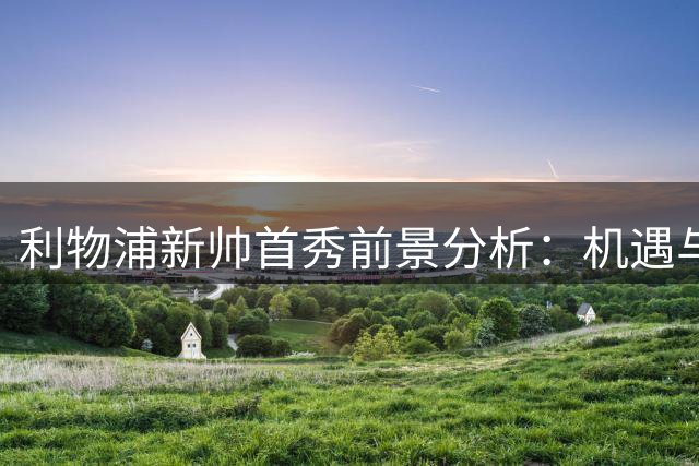 利物浦新帅首秀前景分析：机遇与挑战并存
